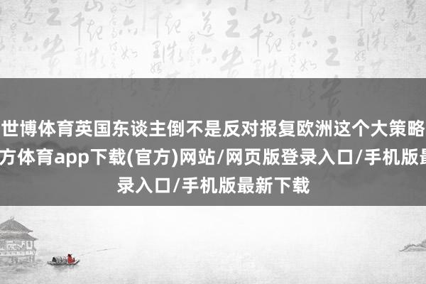 世博体育英国东谈主倒不是反对报复欧洲这个大策略-世博官方体育app下载(官方)网站/网页版登录入口/手机版最新下载