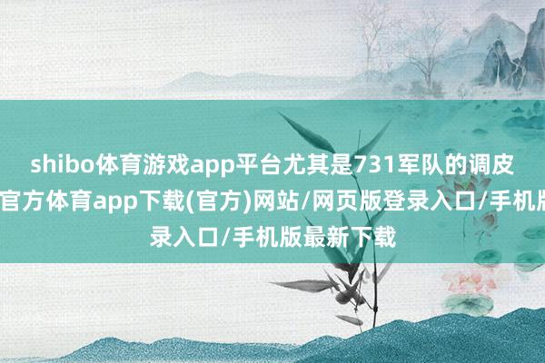shibo体育游戏app平台尤其是731军队的调皮动作-世博官方体育app下载(官方)网站/网页版登录入口/手机版最新下载