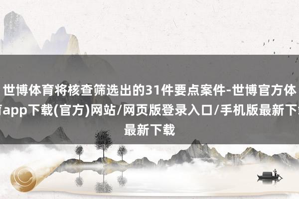 世博体育将核查筛选出的31件要点案件-世博官方体育app下载(官方)网站/网页版登录入口/手机版最新下载