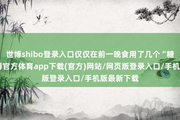 世博shibo登录入口仅仅在前一晚食用了几个“糖雪球”-世博官方体育app下载(官方)网站/网页版登录入口/手机版最新下载