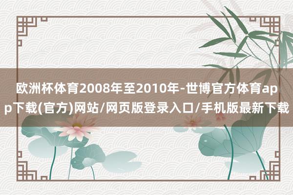 欧洲杯体育2008年至2010年-世博官方体育app下载(官方)网站/网页版登录入口/手机版最新下载