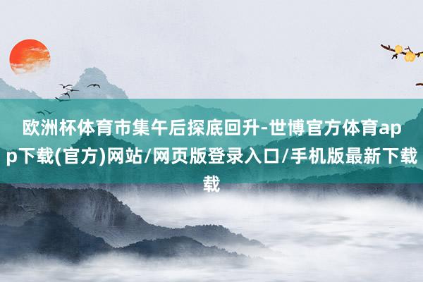 欧洲杯体育　　市集午后探底回升-世博官方体育app下载(官方)网站/网页版登录入口/手机版最新下载