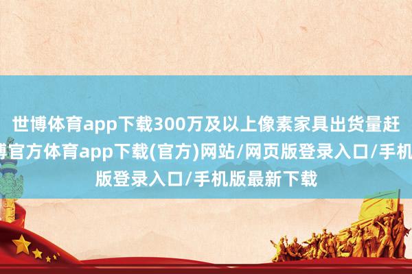 世博体育app下载300万及以上像素家具出货量赶紧飞腾-世博官方体育app下载(官方)网站/网页版登录入口/手机版最新下载