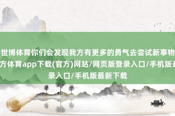 世博体育你们会发现我方有更多的勇气去尝试新事物-世博官方体育app下载(官方)网站/网页版登录入口/手机版最新下载