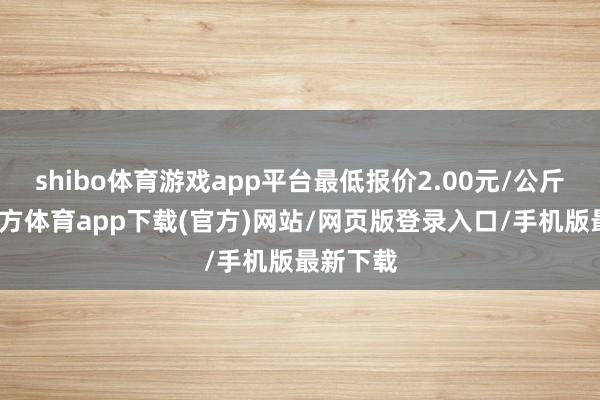 shibo体育游戏app平台最低报价2.00元/公斤-世博官方体育app下载(官方)网站/网页版登录入口/手机版最新下载