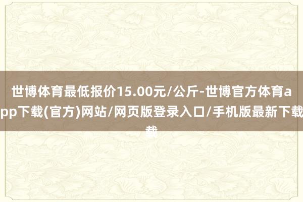 世博体育最低报价15.00元/公斤-世博官方体育app下载(官方)网站/网页版登录入口/手机版最新下载