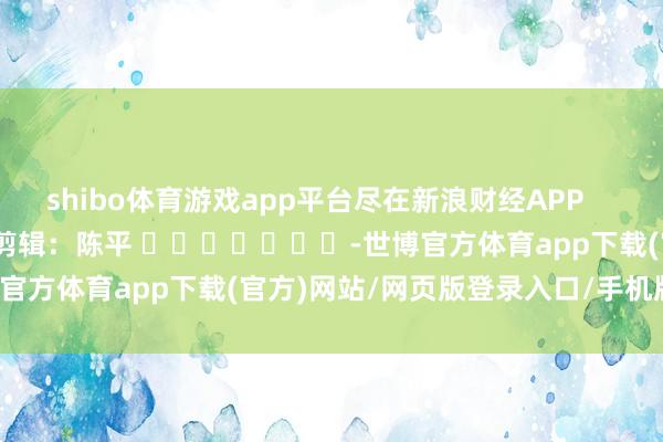 shibo体育游戏app平台尽在新浪财经APP            						职守剪辑：陈平 							-世博官方体育app下载(官方)网站/网页版登录入口/手机版最新下载