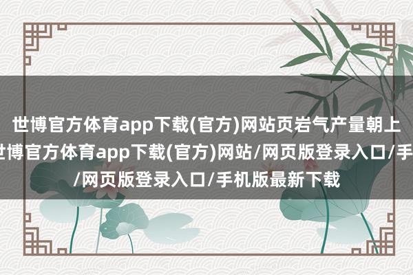 世博官方体育app下载(官方)网站页岩气产量朝上250亿立方-世博官方体育app下载(官方)网站/网页版登录入口/手机版最新下载