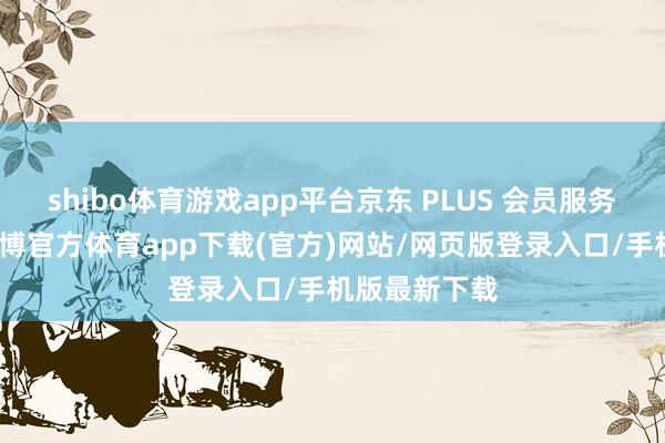 shibo体育游戏app平台京东 PLUS 会员服务全面升级-世博官方体育app下载(官方)网站/网页版登录入口/手机版最新下载