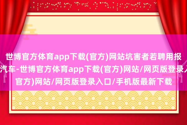 世博官方体育app下载(官方)网站坑害者若聘用报废旧车并更新换购小汽车-世博官方体育app下载(官方)网站/网页版登录入口/手机版最新下载