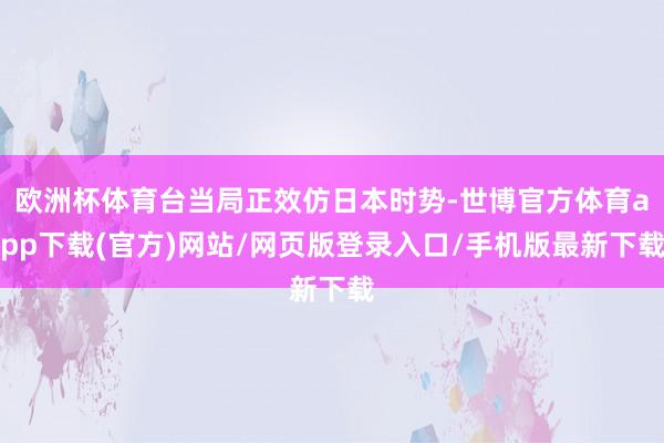 欧洲杯体育台当局正效仿日本时势-世博官方体育app下载(官方)网站/网页版登录入口/手机版最新下载
