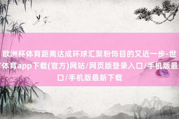 欧洲杯体育距离达成环球汇聚粉饰目的又近一步-世博官方体育app下载(官方)网站/网页版登录入口/手机版最新下载