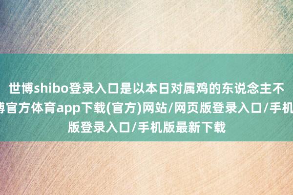 世博shibo登录入口是以本日对属鸡的东说念主不太故意-世博官方体育app下载(官方)网站/网页版登录入口/手机版最新下载