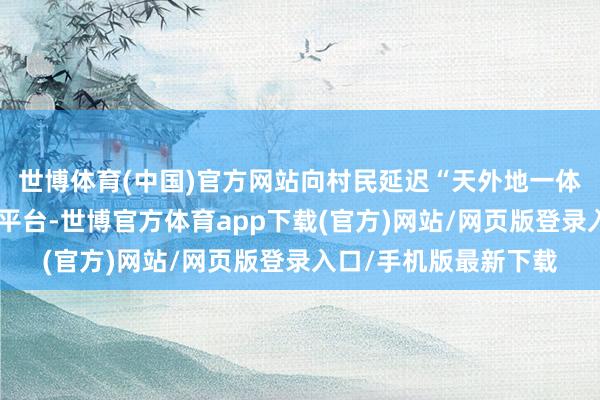 世博体育(中国)官方网站向村民延迟“天外地一体化”智谋农业大数据平台-世博官方体育app下载(官方)网站/网页版登录入口/手机版最新下载