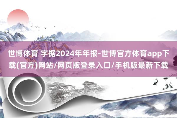 世博体育 字据2024年年报-世博官方体育app下载(官方)网站/网页版登录入口/手机版最新下载