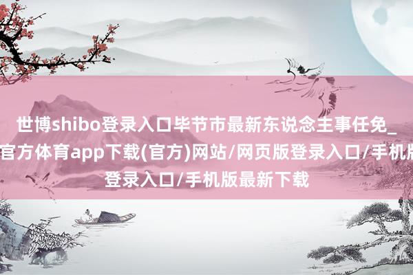 世博shibo登录入口毕节市最新东说念主事任免_开端-世博官方体育app下载(官方)网站/网页版登录入口/手机版最新下载