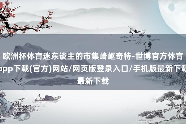 欧洲杯体育迷东谈主的市集崎岖奇特-世博官方体育app下载(官方)网站/网页版登录入口/手机版最新下载