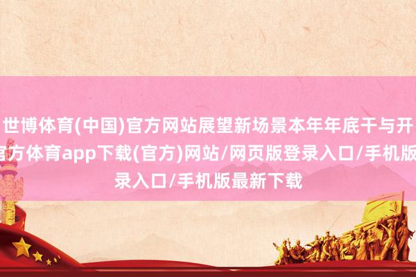 世博体育(中国)官方网站展望新场景本年年底干与开动-世博官方体育app下载(官方)网站/网页版登录入口/手机版最新下载