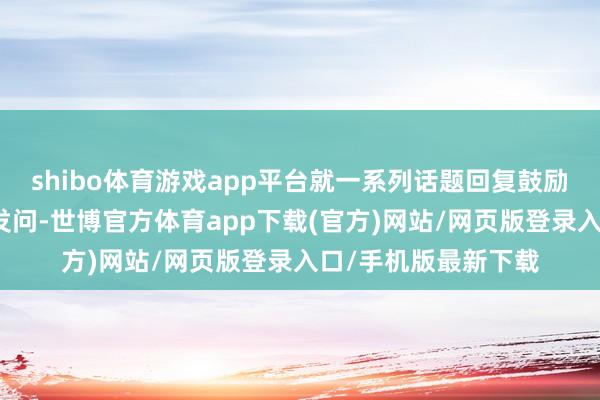 shibo体育游戏app平台就一系列话题回复鼓励长达四个半小时的发问-世博官方体育app下载(官方)网站/网页版登录入口/手机版最新下载