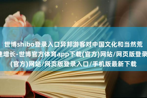 世博shibo登录入口异邦游客对中国文化和当然荒疏的意思意思正在快速增长-世博官方体育app下载(官方)网站/网页版登录入口/手机版最新下载