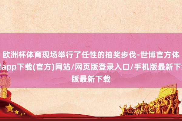 欧洲杯体育现场举行了任性的抽奖步伐-世博官方体育app下载(官方)网站/网页版登录入口/手机版最新下载