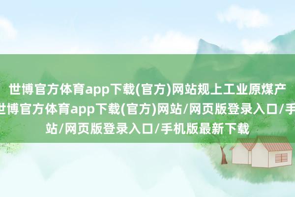 世博官方体育app下载(官方)网站规上工业原煤产量15.8亿吨-世博官方体育app下载(官方)网站/网页版登录入口/手机版最新下载