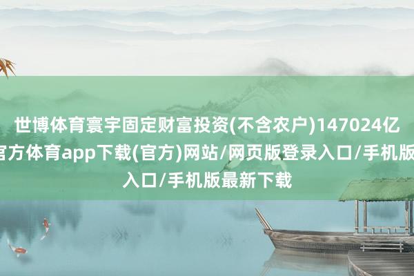 世博体育寰宇固定财富投资(不含农户)147024亿元-世博官方体育app下载(官方)网站/网页版登录入口/手机版最新下载