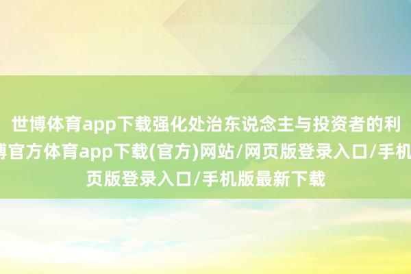 世博体育app下载强化处治东说念主与投资者的利益绑定-世博官方体育app下载(官方)网站/网页版登录入口/手机版最新下载