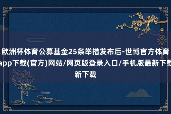欧洲杯体育公募基金25条举措发布后-世博官方体育app下载(官方)网站/网页版登录入口/手机版最新下载