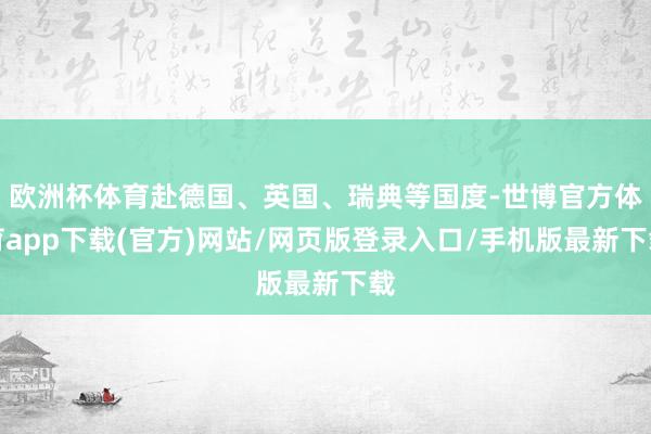 欧洲杯体育赴德国、英国、瑞典等国度-世博官方体育app下载(官方)网站/网页版登录入口/手机版最新下载