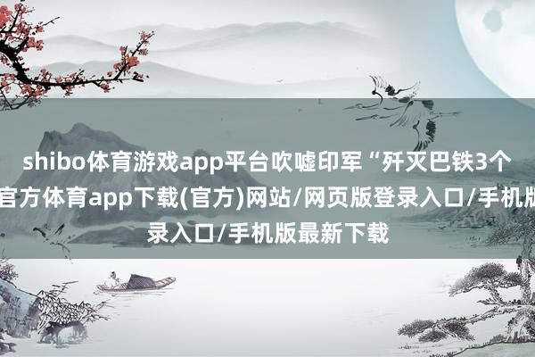 shibo体育游戏app平台吹嘘印军“歼灭巴铁3个师”-世博官方体育app下载(官方)网站/网页版登录入口/手机版最新下载