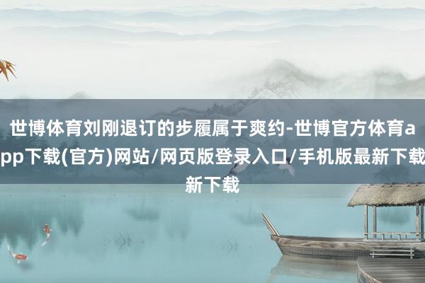 世博体育刘刚退订的步履属于爽约-世博官方体育app下载(官方)网站/网页版登录入口/手机版最新下载