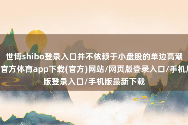 世博shibo登录入口并不依赖于小盘股的单边高潮行情 -世博官方体育app下载(官方)网站/网页版登录入口/手机版最新下载