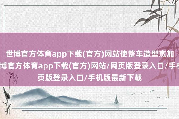世博官方体育app下载(官方)网站使整车造型愈加相助调处-世博官方体育app下载(官方)网站/网页版登录入口/手机版最新下载