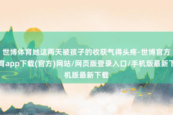 世博体育她这两天被孩子的收获气得头疼-世博官方体育app下载(官方)网站/网页版登录入口/手机版最新下载