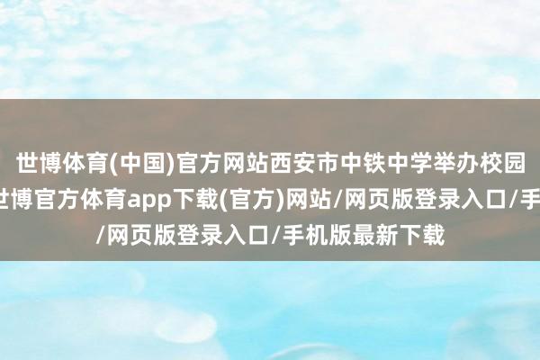 世博体育(中国)官方网站西安市中铁中学举办校园绽放日活动-世博官方体育app下载(官方)网站/网页版登录入口/手机版最新下载