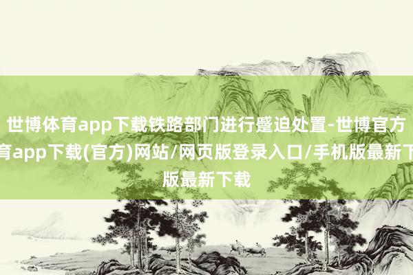 世博体育app下载铁路部门进行蹙迫处置-世博官方体育app下载(官方)网站/网页版登录入口/手机版最新下载