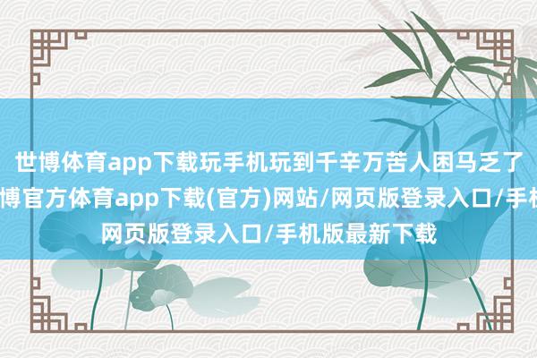 世博体育app下载玩手机玩到千辛万苦人困马乏了才肯睡觉-世博官方体育app下载(官方)网站/网页版登录入口/手机版最新下载
