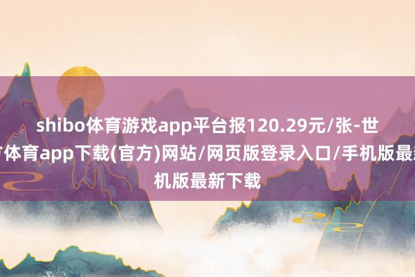 shibo体育游戏app平台报120.29元/张-世博官方体育app下载(官方)网站/网页版登录入口/手机版最新下载