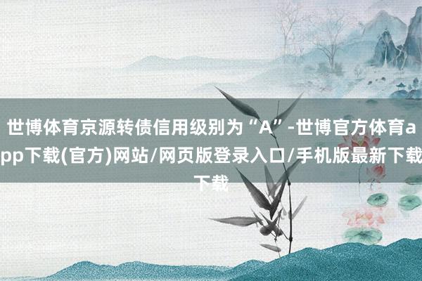 世博体育京源转债信用级别为“A”-世博官方体育app下载(官方)网站/网页版登录入口/手机版最新下载