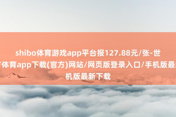 shibo体育游戏app平台报127.88元/张-世博官方体育app下载(官方)网站/网页版登录入口/手机版最新下载