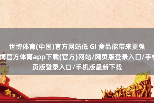 世博体育(中国)官方网站低 GI 食品能带来更强的饱腹感-世博官方体育app下载(官方)网站/网页版登录入口/手机版最新下载
