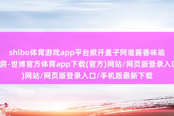 shibo体育游戏app平台掀开盖子阿谁酱香味能飘满统共这个词厨房-世博官方体育app下载(官方)网站/网页版登录入口/手机版最新下载