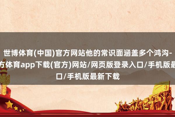 世博体育(中国)官方网站他的常识面涵盖多个鸿沟-世博官方体育app下载(官方)网站/网页版登录入口/手机版最新下载