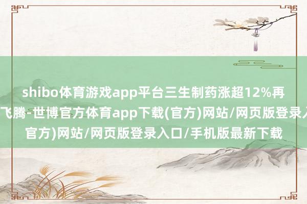 shibo体育游戏app平台三生制药涨超12%再窜改高；大金融陆续飞腾-世博官方体育app下载(官方)网站/网页版登录入口/手机版最新下载
