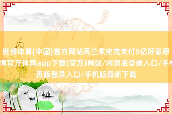 世博体育(中国)官方网站葛兰素史克支付5亿好意思元预支款-世博官方体育app下载(官方)网站/网页版登录入口/手机版最新下载