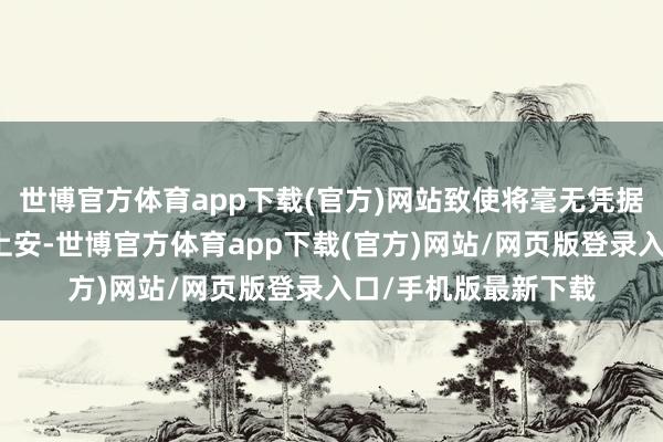 世博官方体育app下载(官方)网站致使将毫无凭据的陈年旧事往他头上安-世博官方体育app下载(官方)网站/网页版登录入口/手机版最新下载