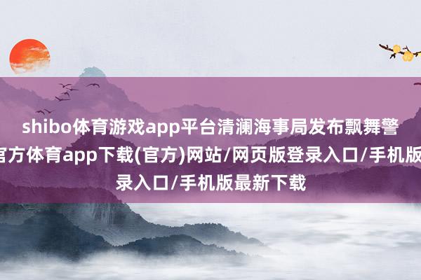shibo体育游戏app平台清澜海事局发布飘舞警告-世博官方体育app下载(官方)网站/网页版登录入口/手机版最新下载