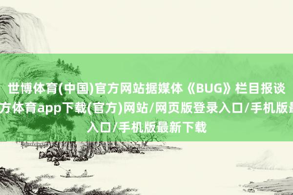 世博体育(中国)官方网站据媒体《BUG》栏目报谈-世博官方体育app下载(官方)网站/网页版登录入口/手机版最新下载