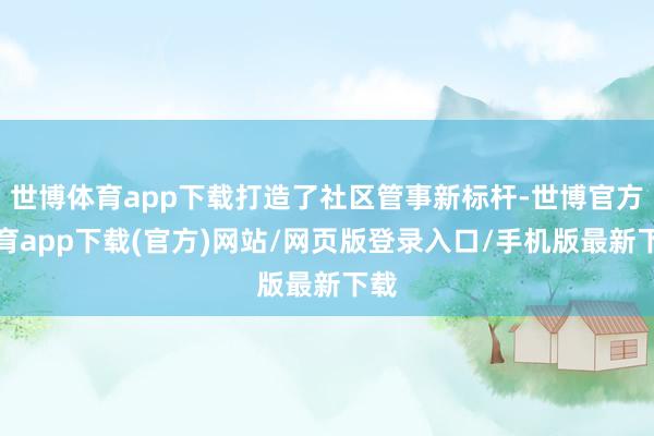 世博体育app下载打造了社区管事新标杆-世博官方体育app下载(官方)网站/网页版登录入口/手机版最新下载